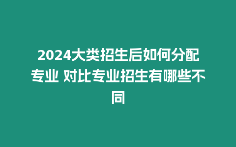 2024大類招生后如何分配專業(yè) 對(duì)比專業(yè)招生有哪些不同
