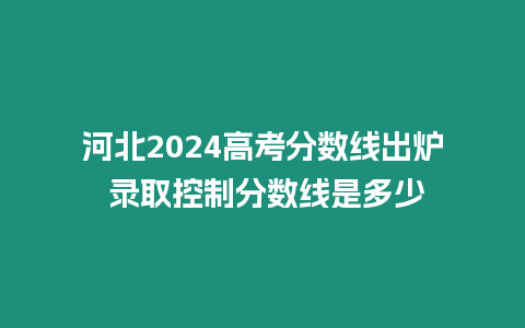 河北2024高考分數(shù)線出爐 錄取控制分數(shù)線是多少