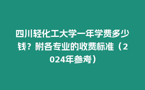 四川輕化工大學一年學費多少錢？附各專業的收費標準（2024年參考）