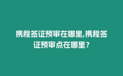 攜程簽證預審在哪里,攜程簽證預審點在哪里？