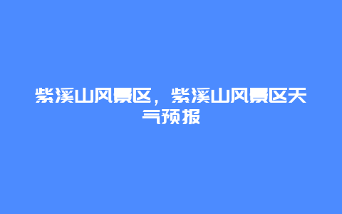 紫溪山風景區(qū)，紫溪山風景區(qū)天氣預報