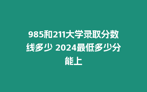 985和211大學錄取分數線多少 2024最低多少分能上