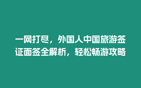 一網打盡，外國人中國旅游簽證面簽全解析，輕松暢游攻略