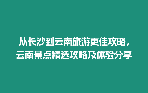 從長沙到云南旅游更佳攻略，云南景點精選攻略及體驗分享