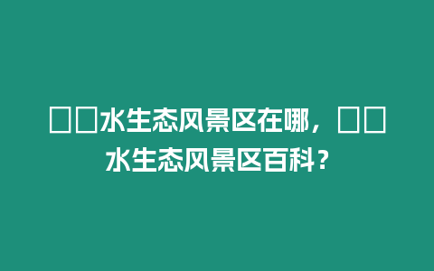 沕沕水生態(tài)風(fēng)景區(qū)在哪，沕沕水生態(tài)風(fēng)景區(qū)百科？