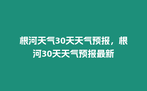 根河天氣30天天氣預(yù)報(bào)，根河30天天氣預(yù)報(bào)最新