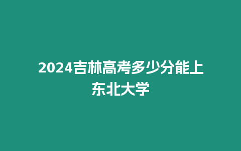 2024吉林高考多少分能上東北大學