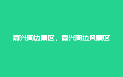 嘉興周邊景區(qū)，嘉興周邊風(fēng)景區(qū)