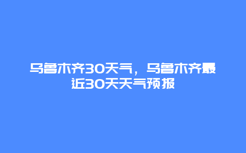 烏魯木齊30天氣，烏魯木齊最近30天天氣預(yù)報(bào)