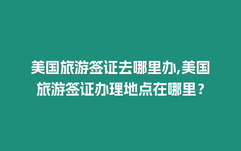 美國旅游簽證去哪里辦,美國旅游簽證辦理地點在哪里？