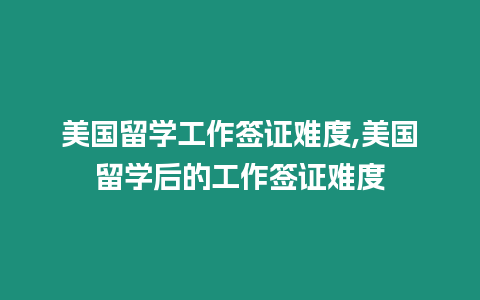 美國留學工作簽證難度,美國留學后的工作簽證難度