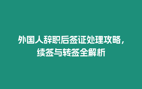 外國人辭職后簽證處理攻略，續(xù)簽與轉(zhuǎn)簽全解析