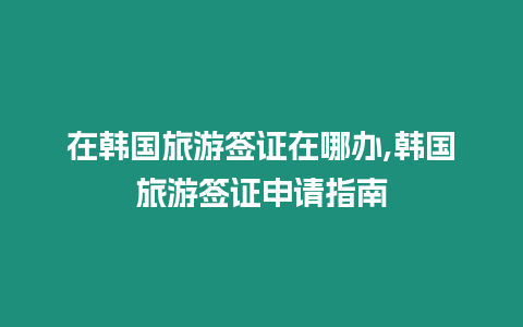 在韓國(guó)旅游簽證在哪辦,韓國(guó)旅游簽證申請(qǐng)指南