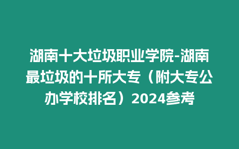湖南十大垃圾職業學院-湖南最垃圾的十所大專（附大專公辦學校排名）2024參考