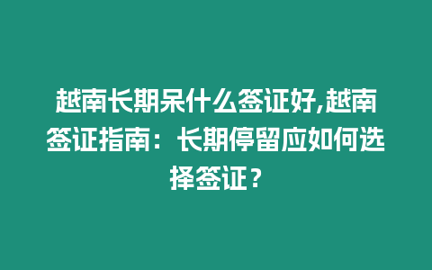 越南長期呆什么簽證好,越南簽證指南：長期停留應如何選擇簽證？