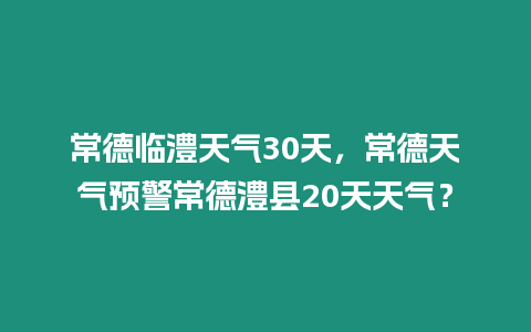 常德臨澧天氣30天，常德天氣預警常德澧縣20天天氣？