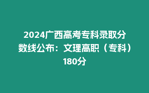 2024廣西高考專科錄取分?jǐn)?shù)線公布：文理高職（專科）180分