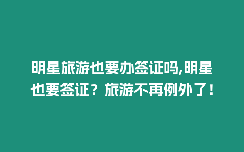 明星旅游也要辦簽證嗎,明星也要簽證？旅游不再例外了！
