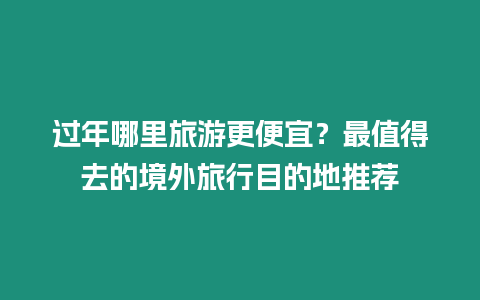 過年哪里旅游更便宜？最值得去的境外旅行目的地推薦
