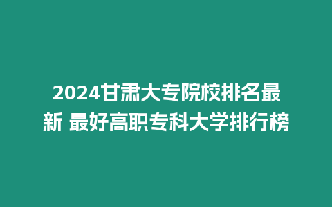 2024甘肅大專院校排名最新 最好高職?？拼髮W(xué)排行榜