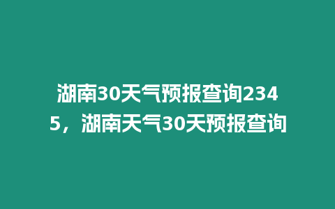 湖南30天氣預(yù)報(bào)查詢2345，湖南天氣30天預(yù)報(bào)查詢