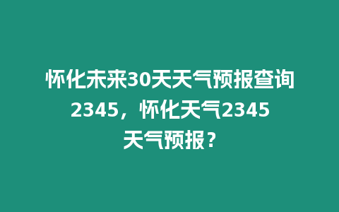 懷化未來30天天氣預報查詢2345，懷化天氣2345天氣預報？