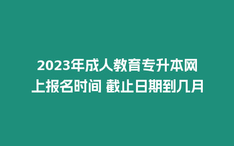 2023年成人教育專升本網(wǎng)上報名時間 截止日期到幾月