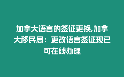 加拿大語(yǔ)言的簽證更換,加拿大移民局：更改語(yǔ)言簽證現(xiàn)已可在線辦理