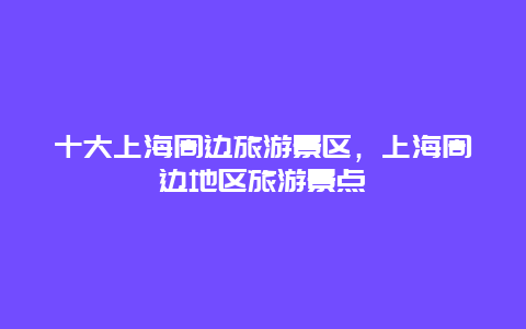 十大上海周邊旅游景區(qū)，上海周邊地區(qū)旅游景點(diǎn)