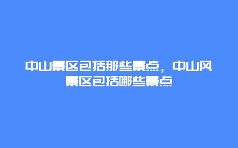 中山景區包括那些景點，中山風景區包括哪些景點