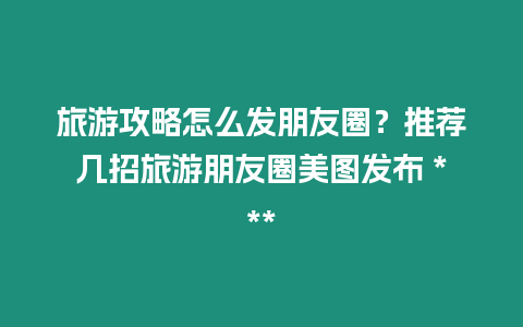 旅游攻略怎么發(fā)朋友圈？推薦幾招旅游朋友圈美圖發(fā)布 ***