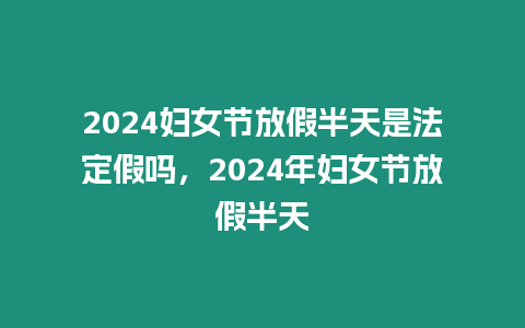 2024婦女節放假半天是法定假嗎，2024年婦女節放假半天