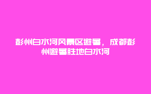 彭州白水河風景區避暑，成都彭州避暑勝地白水河