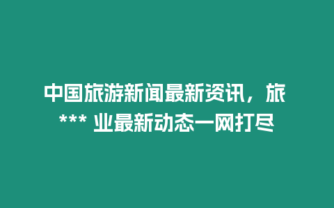 中國旅游新聞最新資訊，旅 *** 業最新動態一網打盡