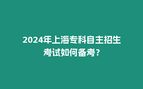 2024年上海專科自主招生考試如何備考？