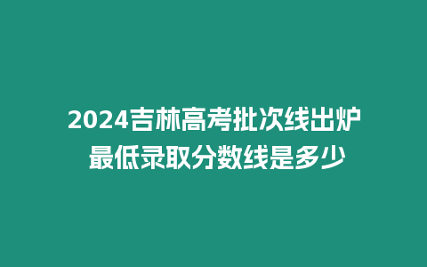 2024吉林高考批次線出爐 最低錄取分數線是多少
