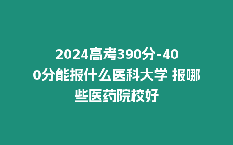2024高考390分-400分能報什么醫(yī)科大學(xué) 報哪些醫(yī)藥院校好