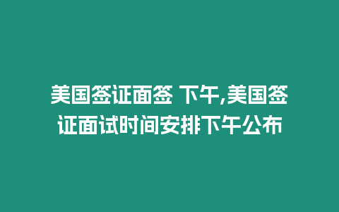 美國簽證面簽 下午,美國簽證面試時(shí)間安排下午公布