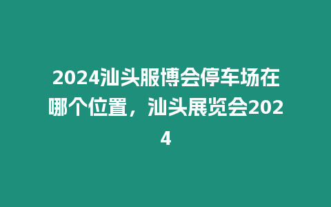 2024汕頭服博會(huì)停車場(chǎng)在哪個(gè)位置，汕頭展覽會(huì)2024