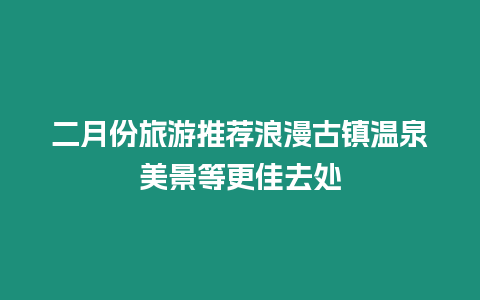 二月份旅游推薦浪漫古鎮(zhèn)溫泉美景等更佳去處