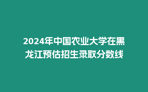 2024年中國農業大學在黑龍江預估招生錄取分數線
