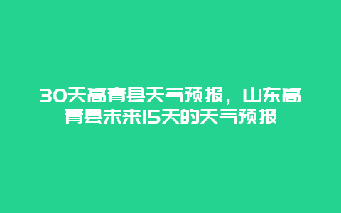 30天高青縣天氣預報，山東高青縣未來15天的天氣預報