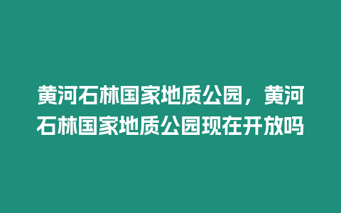 黃河石林國家地質公園，黃河石林國家地質公園現在開放嗎