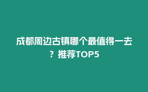 成都周邊古鎮哪個最值得一去？推薦TOP5