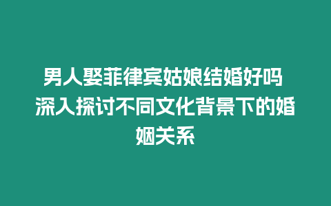 男人娶菲律賓姑娘結(jié)婚好嗎 深入探討不同文化背景下的婚姻關(guān)系