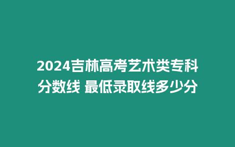 2024吉林高考藝術(shù)類?？品?jǐn)?shù)線 最低錄取線多少分