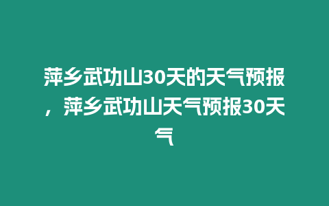 萍鄉武功山30天的天氣預報，萍鄉武功山天氣預報30天氣