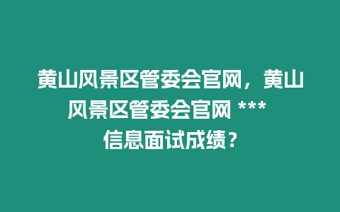 黃山風景區管委會官網，黃山風景區管委會官網 *** 信息面試成績？