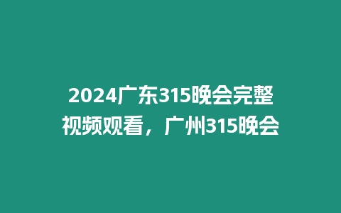 2024廣東315晚會完整視頻觀看，廣州315晚會