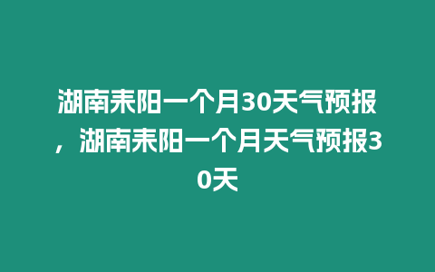 湖南耒陽一個月30天氣預報，湖南耒陽一個月天氣預報30天